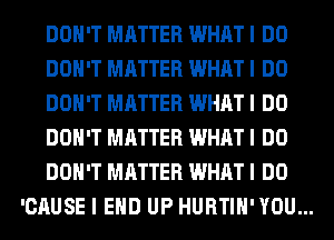 DON'T MATTER WHAT I DO
DON'T MATTER WHAT I DO
DON'T MATTER WHAT I DO
DON'T MATTER WHAT I DO
DON'T MATTER WHAT I DO
'CAUSE I EHD UP HURTIH' YOU...