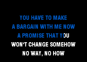 YOU HAVE TO MAKE
A BARGAIN WITH ME NOW
A PROMISE THAT YOU
WON'T CHANGE SOMEHOW
NO WAY, H0 HOW