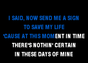 I SAID, HOW SEND ME A SIGN
TO SAVE MY LIFE
'CAUSE AT THIS MOMENT IN TIME
THERE'S HOTHlH' CERTAIN
IN THESE DAYS OF MINE