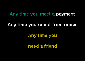 Any time you meet a payment

Any time you're out from under

Any time you

need a friend