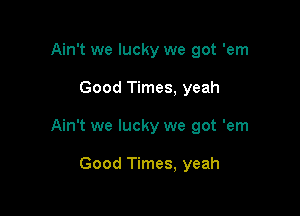 Ain't we lucky we got 'em

Good Times, yeah

Ain't we lucky we got 'em

Good Times, yeah