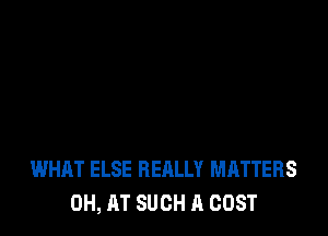 WHAT ELSE REALLY MATTERS
0H, AT SUCH A COST
