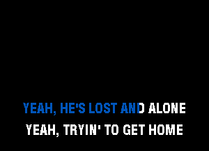 YEAH, HE'S LOST AND ALONE
YEAH, TBYIN' TO GET HOME