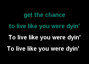 get the chance
to live like you were dyin'

To live like you were dyin'

To live like you were dyin'