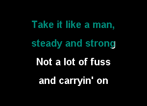 Take it like a man,
steady and strong

Not a lot of fuss

and carryin' on