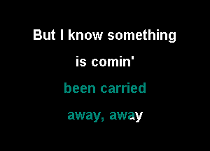 But I know something

is comin'
been carried

away, away