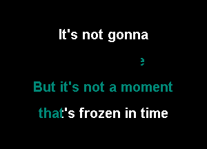 (ou treat life

like a picture

But it's not a moment

that's frozen in time