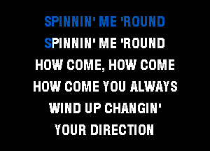 SPINNIN' ME 'ROUND
SPIHHIH' ME 'ROUND
HOW COME, HOW COME
HOW COME YOU ALWAYS
WIND UP CHANGIN'

YOUR DIRECTION l