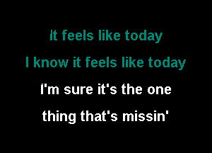 It feels like today

I know it feels like today

I'm sure it's the one

thing that's missin'