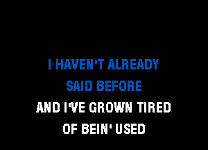 l HAVEN'T ALREADY

SAID BEFORE
MID WE GROWN TIRED
OF BEIH' USED