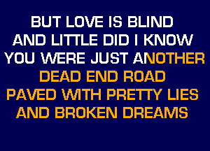 BUT LOVE IS BLIND
AND LITI'LE DID I KNOW
YOU WERE JUST ANOTHER
DEAD END ROAD
PAVED WITH PRETTY LIES
AND BROKEN DREAMS
