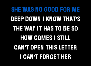 SHE WAS NO GOOD FOR ME
DEEP DOWN I K 0W THAT'S
THE WAY IT HAS TO BE 80
HOW COMES I STILL
CAN'T OPEN THIS LETTER
I CAN'T FORGET HER