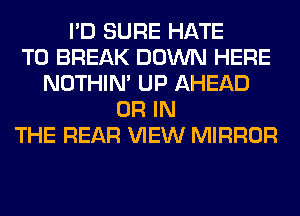 I'D SURE HATE
T0 BREAK DOWN HERE
NOTHIN' UP AHEAD
OR IN
THE REAR VIEW MIRROR