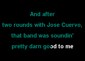 And after
two rounds with Jose Cuervo,

that band was soundin'

pretty darn good to me
