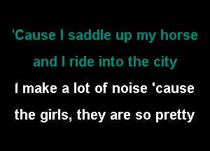 'Cause I saddle up my horse
and I ride into the city
I make a lot of noise 'cause

the girls, they are so pretty
