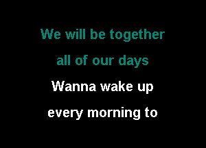 We will be together

all of our days

Wanna wake up

every morning to