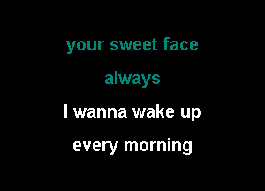 your sweet face

always

I wanna wake up

every morning