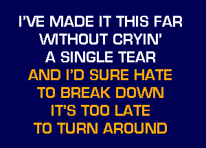 I'VE MADE IT THIS FAR
WITHOUT CRYIN'

A SINGLE TEAR
AND I'D SURE HATE
T0 BREAK DOWN
ITS TOO LATE
T0 TURN AROUND