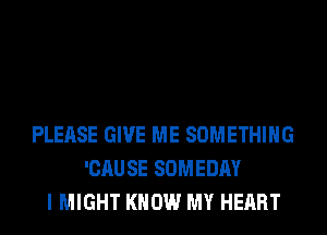 PLEASE GIVE ME SOMETHING
'CAU SE SOMEDAY
I MIGHT KNOW MY HEART