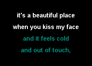 it's a beautiful place

when you kiss my face

and it feels cold

and out of touch,