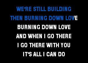 WE'RE STILL BUILDING
THEN BURNING DOWN LOVE
BURNING DOWN LOVE
AND WHEN I GO THERE
I GO THERE WITH YOU
IT'S ALLI CAN DO