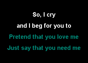 So, I cry

and I beg for you to

Pretend that you love me

Just say that you need me