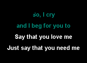 So, I cry

and I beg for you to

Say that you love me

Just say that you need me