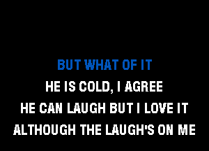 BUT WHAT OF IT
HE IS COLD, I AGREE
HE CAN LAUGH BUTI LOVE IT
ALTHOUGH THE LAUGH'S ON ME