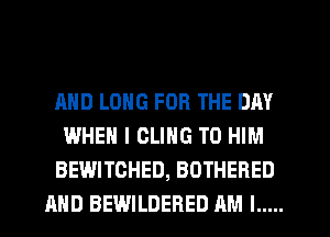 AND LONG FOR THE DAY
WHEN I OLING T0 HIM
BEWITCHED, BOTHERED
AND BEWILDERED AM I .....