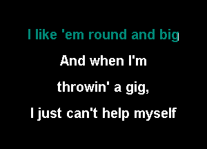 I like 'em round and big
And when I'm

throwin' a gig,

ljust can't help myself