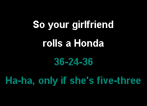 So your girlfriend

rolls a Honda
36-24-36

Ha-ha, only if she's five-three