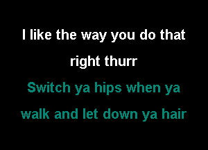 I like the way you do that
right thurr
Switch ya hips when ya

walk and let down ya hair