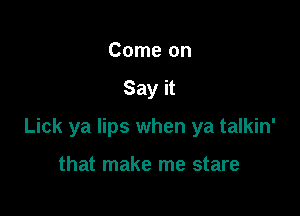 Come on

Say it

Lick ya lips when ya talkin'

that make me stare