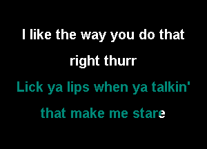 I like the way you do that
right thurr

Lick ya lips when ya talkin'

that make me stare