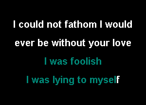 I could not fathom I would
ever be without your love

I was foolish

l was lying to myself