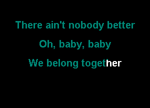 There ain't nobody better
Oh, baby, baby

We belong together