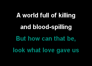 A world full of killing
and blood-spilling

But how can that be,

look what love gave us