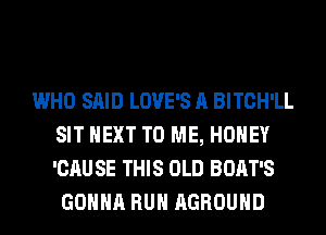 WHO SAID LOVE'S A BITCH'LL
SIT NEXT TO ME, HONEY
'CAU SE THIS OLD BOAT'S

GONNA RUN AGROUHD