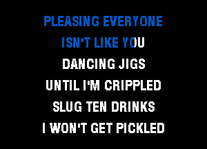PLERSING EVERYONE
ISN'T LIKE YOU
DANCING JIGS

UNTIL I'M CRIPPLED

SLUG TEN DRINKS

I WON'T GET PICKLED l