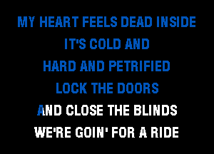 MY HEART FEELS DEAD INSIDE
IT'S COLD AND
HARD AND PETRIFIED
LOCK THE DOORS
AND CLOSE THE BLIHDS
WE'RE GOIH' FOR A RIDE