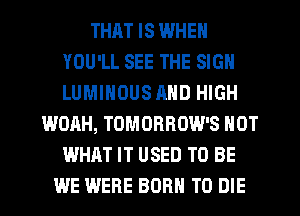 THRT IS WHEN
YOU'LL SEE THE SIGN
LUMINOUS MID HIGH

WOAH, TOMORROW'S NOT
WHAT IT USED TO BE
WE WERE BORN TO DIE