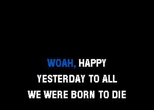 WOAH, HAPPY
YESTERDAY TO ALL
WE WERE BORN TO DIE
