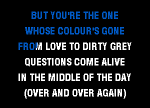 BUT YOU'RE THE ONE
WHOSE COLOUR'S GONE
FROM LOVE TO DIRTY GREY
QUESTIONS COME ALIVE
IN THE MIDDLE OF THE DAY
(OVER AND OVER AGAIN)