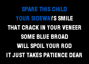 SPARE THIS CHILD
YOUR SIDEWAYS SMILE
THAT CRACK IN YOUR VENEER
SOME BLUE BROAD
WILL SPOIL YOUR ROD
IT JUST TAKES PATIEHCE DEAR