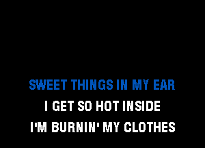 SWEET THINGS IN MY EAR
I GET 80 HOT INSIDE
I'M BURHIH' MY CLOTHES