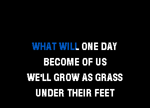 WHAT WILL ONE DAY
BECOME OF US
WE'LL GROW AS GRASS

UNDER THEIR FEET l