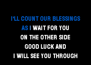 I'LL COUNT OUR BLESSINGS
AS I WAIT FOR YOU
ON THE OTHER SIDE
GOOD LUCK AND

I WILL SEE YOU THROUGH l