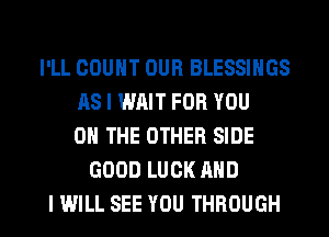 I'LL COUNT OUR BLESSINGS
AS I WAIT FOR YOU
ON THE OTHER SIDE
GOOD LUCK AND

I WILL SEE YOU THROUGH l