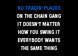 H0 TRRDIN' PLACES
ON THE CHAIN GANG
IT DOESN'T MATTER
HOW YOU SWING IT
EVERYBODY WANTS

THE SAME THING I