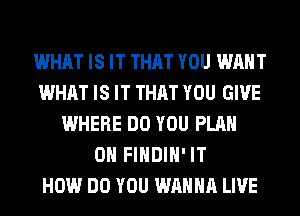 WHAT IS IT THAT YOU WANT
WHAT IS IT THAT YOU GIVE
WHERE DO YOU PLAN
0 FIHDIH' IT
HOW DO YOU WANNA LIVE